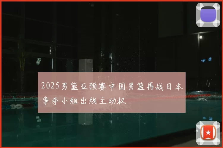 2025男篮亚预赛中国男篮再战日本争夺小组出线主动权