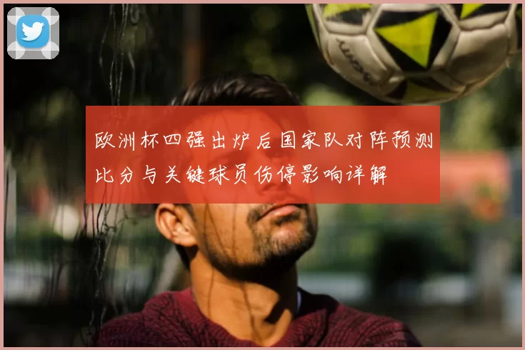 欧洲杯四强出炉后国家队对阵预测比分与关键球员伤停影响详解