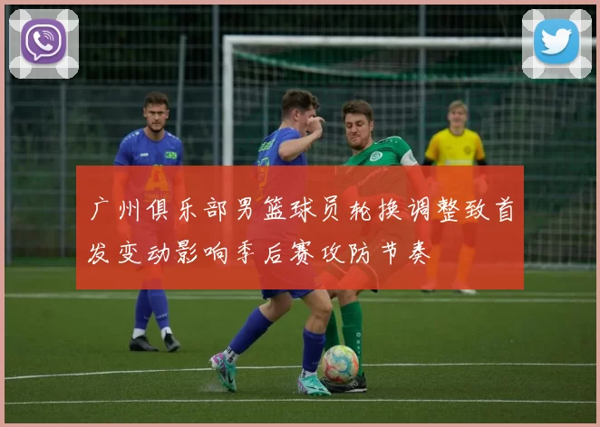 广州俱乐部男篮球员轮换调整致首发变动影响季后赛攻防节奏