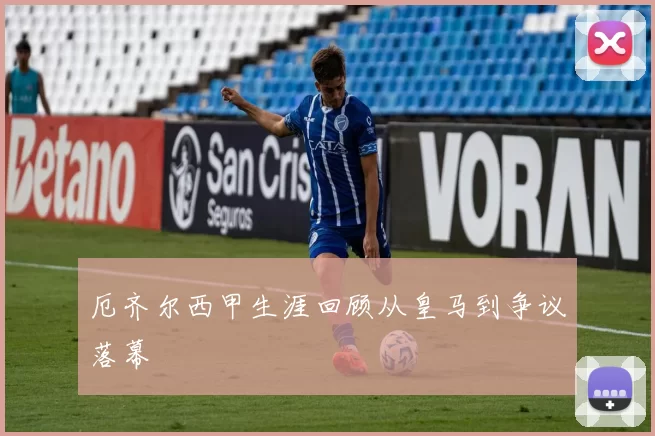 厄齐尔西甲生涯回顾从皇马到争议落幕