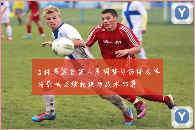 吉林男篮官宣人员调整与伤停名单 将影响后续轮换与战术部署
