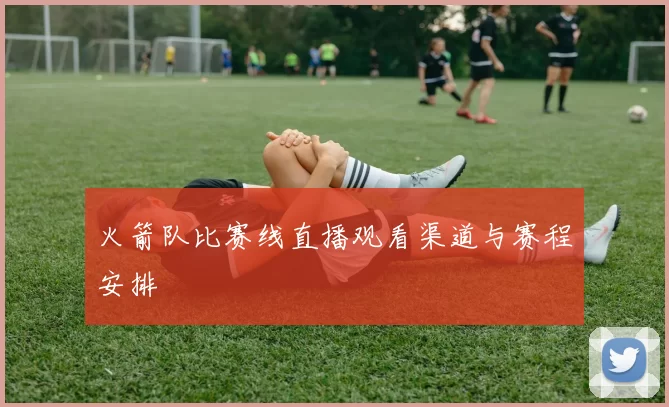 火箭队比赛线直播观看渠道与赛程安排