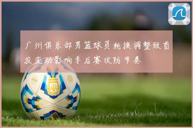 广州俱乐部男篮球员轮换调整致首发变动影响季后赛攻防节奏