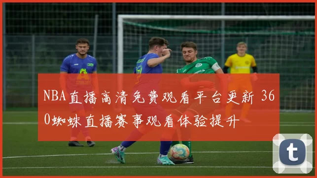 NBA直播高清免费观看平台更新 360蜘蛛直播赛事观看体验提升