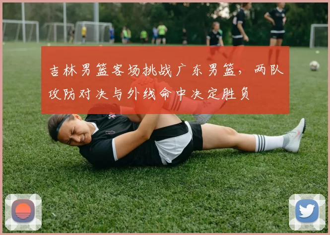 吉林男篮客场挑战广东男篮,两队攻防对决与外线命中决定胜负