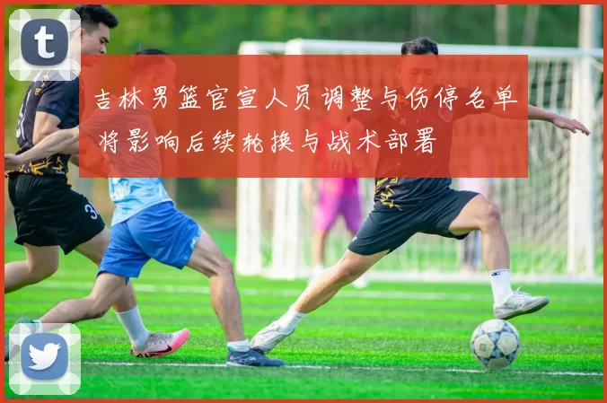 吉林男篮官宣人员调整与伤停名单 将影响后续轮换与战术部署