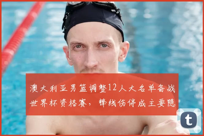 澳大利亚男篮调整12人大名单备战世界杯资格赛，锋线伤停成主要隐忧