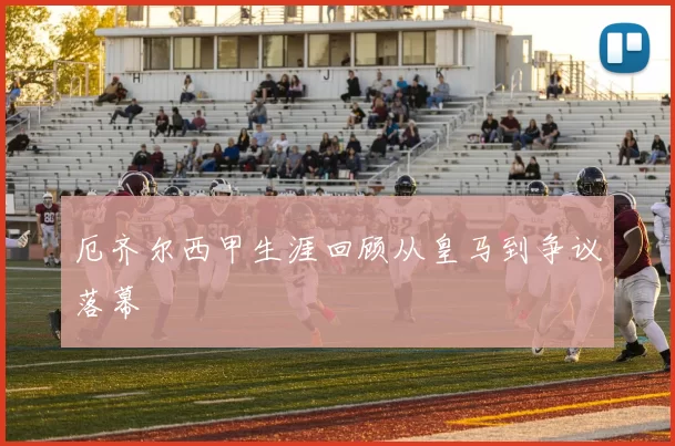 厄齐尔西甲生涯回顾从皇马到争议落幕