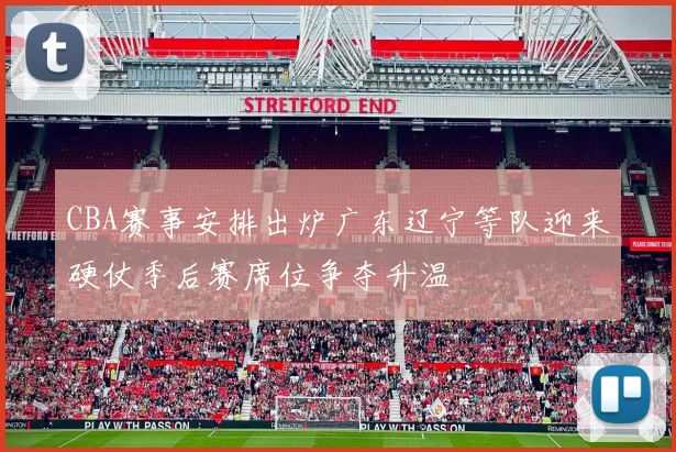 CBA赛事安排出炉广东辽宁等队迎来硬仗季后赛席位争夺升温