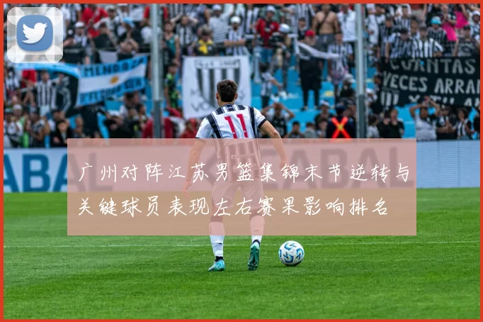 广州对阵江苏男篮集锦末节逆转与关键球员表现左右赛果影响排名