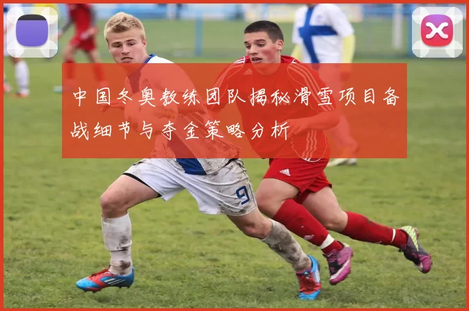中国冬奥教练团队揭秘滑雪项目备战细节与夺金策略分析