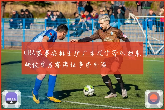 CBA赛事安排出炉广东辽宁等队迎来硬仗季后赛席位争夺升温